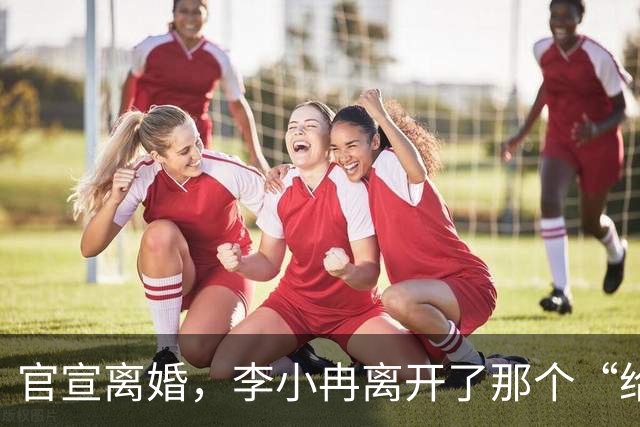 官宣离婚，李小冉离开了那个“给你五个亿让你作”的男人